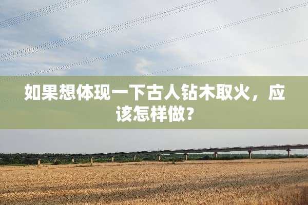 如果想体现一下古人钻木取火，应该怎样做？