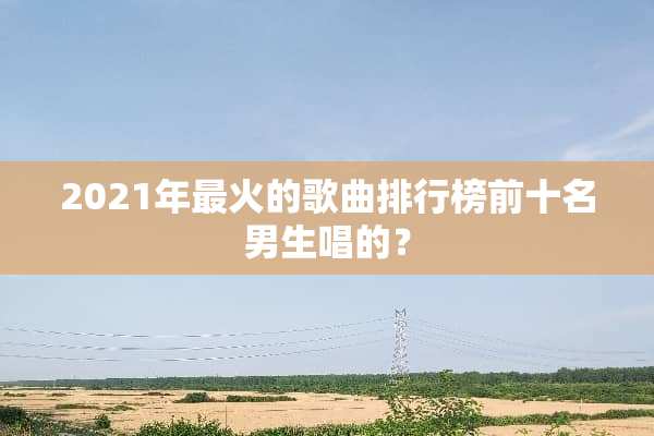 2021年最火的歌曲排行榜前十名男生唱的？