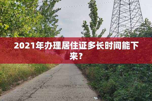 2021年办理居住证多长时间能下来？