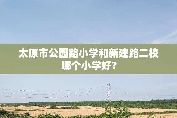 太原市公园路小学和新建路二校哪个小学好？