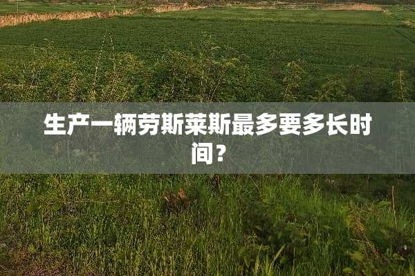 生产一辆劳斯莱斯最多要多长时间？