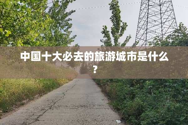 中国十大必去的旅游城市是什么？