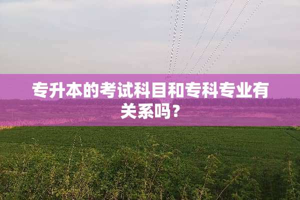 专升本的考试科目和专科专业有关系吗？