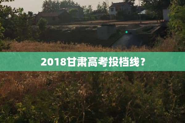 2018甘肃高考投档线？
