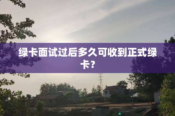 绿卡面试过后多久可收到正式绿卡？