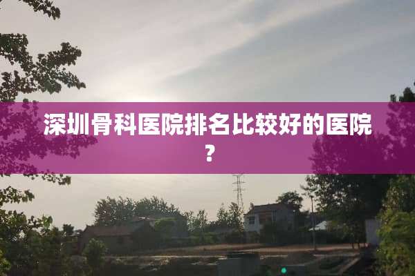 深圳骨科医院排名比较好的医院？