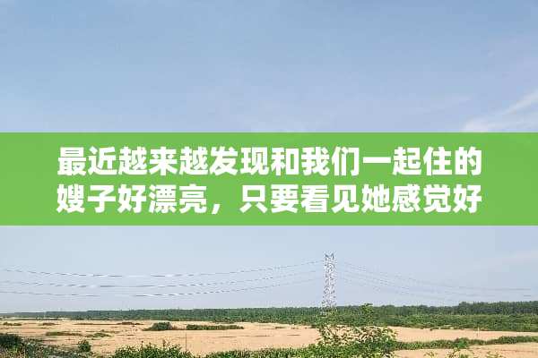 最近越来越发现和我们一起住的嫂子好漂亮，只要看见她感觉好开心。我这是怎么了？
