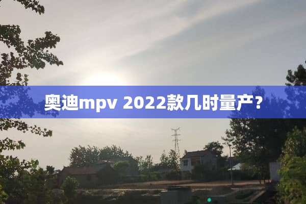 奥迪mpv 2022款几时量产？