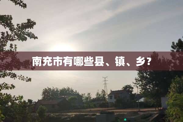 南充市有哪些县、镇、乡？