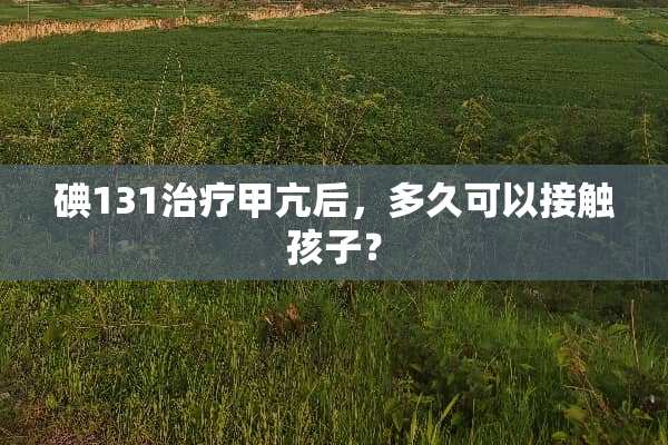 碘131治疗甲亢后，多久可以接触孩子？