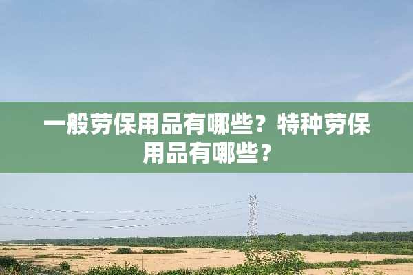 一般劳保用品有哪些？特种劳保用品有哪些？