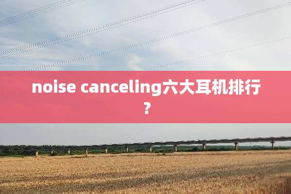 noise canceling六大耳机排行？