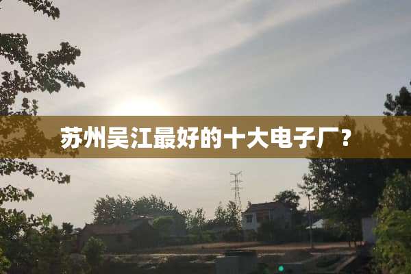 苏州吴江最好的十大电子厂？