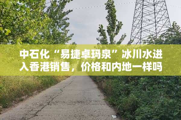 中石化“易捷卓玛泉”冰川水进入香港销售，价格和内地一样吗？