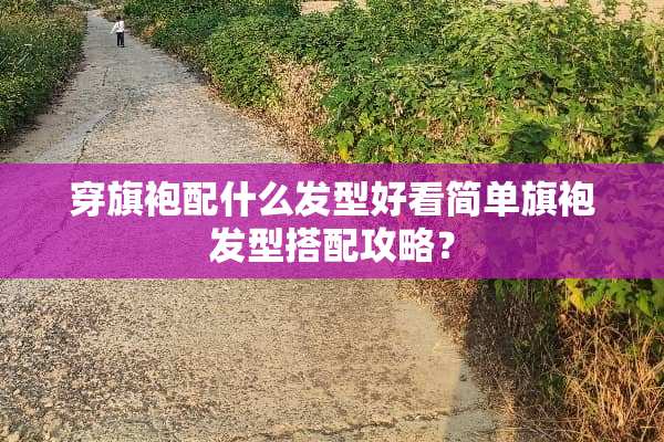 穿旗袍配什么发型好看简单旗袍发型搭配攻略？