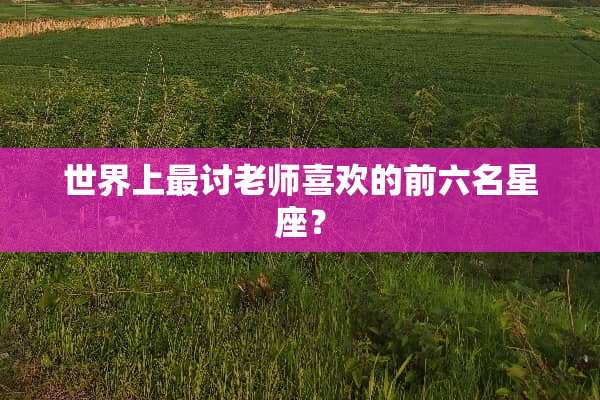 世界上最讨老师喜欢的前六名星座？