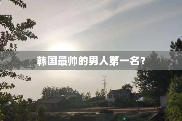 韩国最帅的男人第一名？
