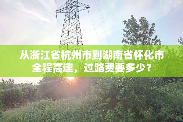 从浙江省杭州市到湖南省怀化市全程高速，过路费要多少？