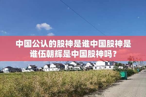 中国公认的股神是谁中国股神是谁伍朝辉是中国股神吗？