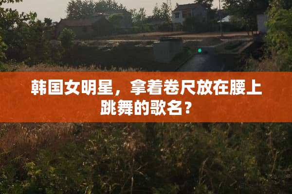 韩国女明星，拿着卷尺放在腰上跳舞的歌名？