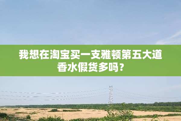 我想在淘宝买一支雅顿第五大道香水假货多吗？
