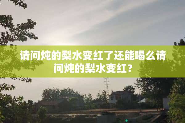 请问炖的梨水变红了还能喝么请问炖的梨水变红？
