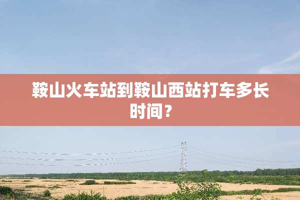 鞍山火车站到鞍山西站打车多长时间？