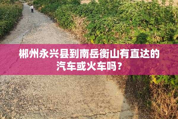 郴州永兴县到南岳衡山有直达的汽车或火车吗？