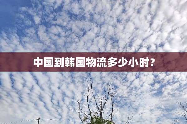 中国到韩国物流多少小时？