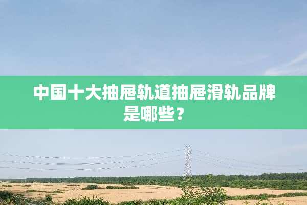 中国十大抽屉轨道抽屉滑轨品牌是哪些？
