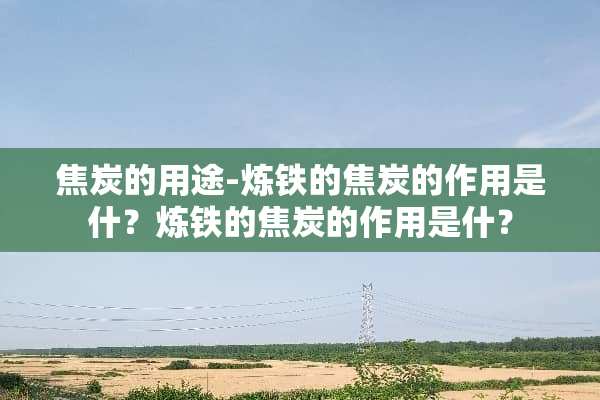 焦炭的用途-炼铁的焦炭的作用是什？炼铁的焦炭的作用是什？