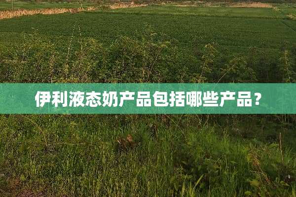 伊利液态奶产品包括哪些产品？