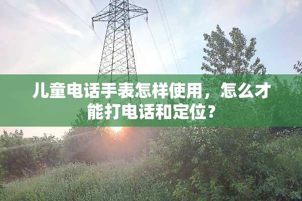 儿童电话手表怎样使用，怎么才能打电话和定位？