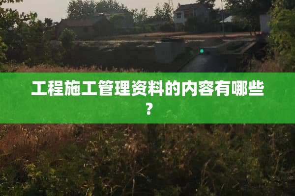 工程施工管理资料的内容有哪些？