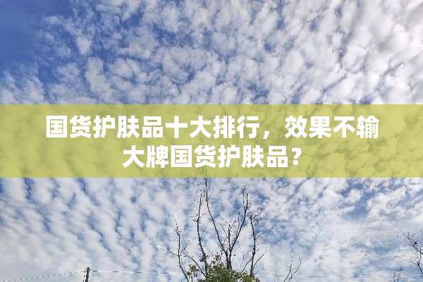 国货护肤品十大排行，效果不输大牌国货护肤品？
