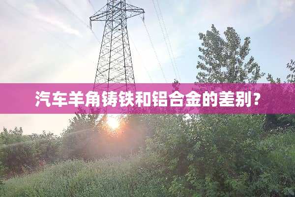 汽车羊角铸铁和铝合金的差别？