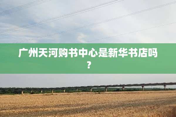 广州天河购书中心是新华书店吗？