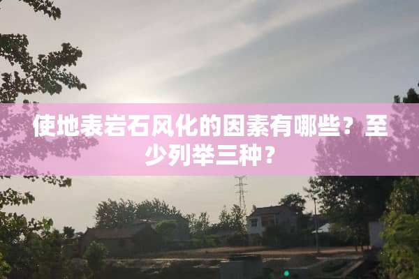 使地表**风化的因素有哪些？至少列举三种？
