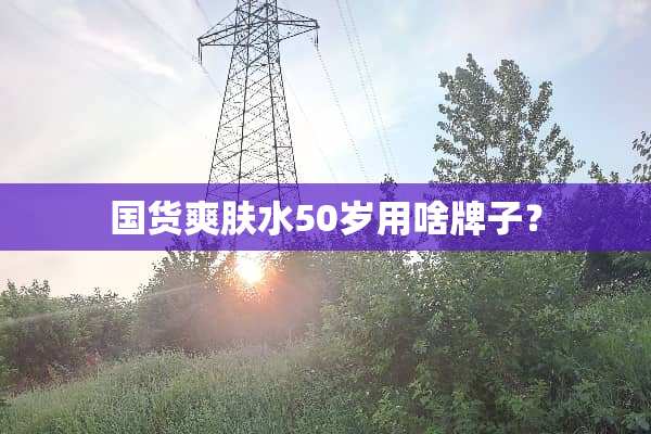 国货爽肤水50岁用啥牌子？