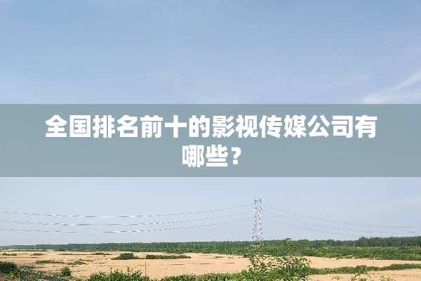 全国排名前十的影视传媒公司有哪些？