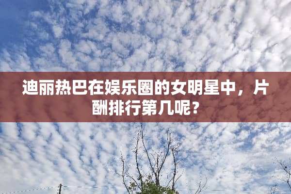 迪丽热巴在娱乐圈的女明星中，片酬排行第几呢？