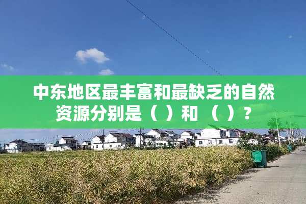 中东地区最丰富和最缺乏的自然资源分别是（ ）和 （ ）？