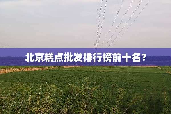 北京糕点批发排行榜前十名？