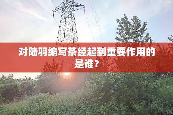 对陆羽编写茶经起到重要作用的是谁？