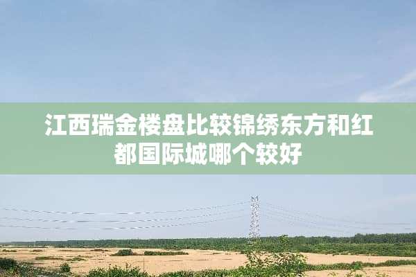 江西瑞金楼盘比较锦绣东方和红都国际城哪个较好