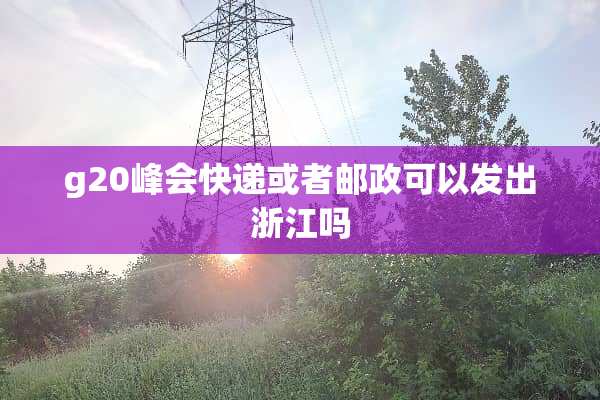 g20峰会快递或者邮政可以发出浙江吗