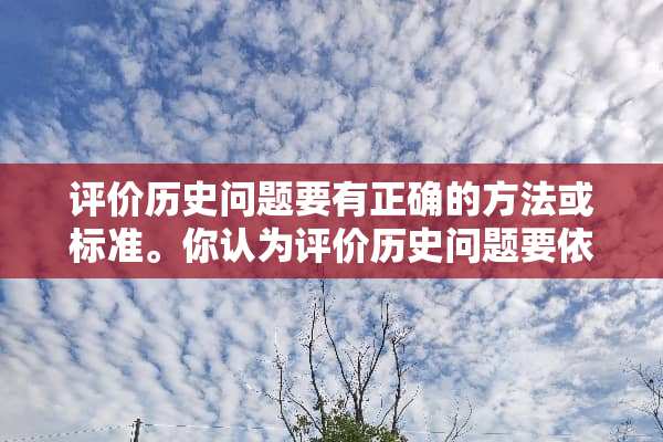 评价历史问题要有正确的方法或标准。你认为评价历史问题要依据哪些标准？