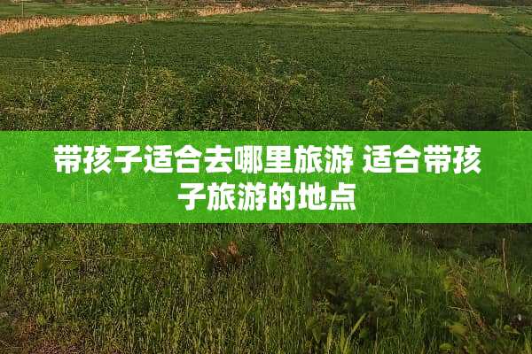 带孩子适合去哪里旅游 适合带孩子旅游的地点