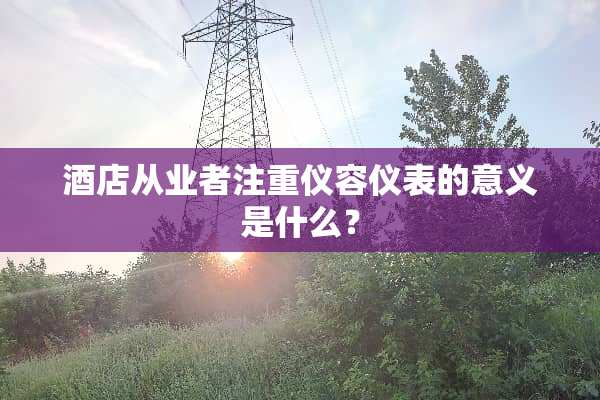 酒店从业者注重仪容仪表的意义是什么？