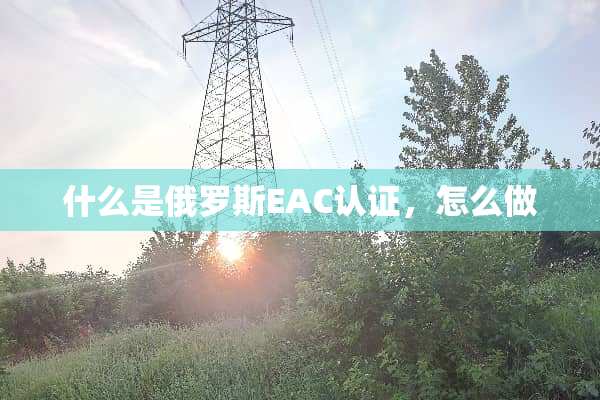 什么是俄罗斯EAC认证，怎么做